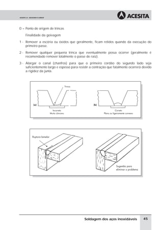 0 = Ponto de origem de trincas
Finalidade da goivagem
1 - Remover a escória ou óxidos que geralmente, ficam retidos quando da execução do
primeiro passe.
2 - Remover qualquer pequena trinca que eventualmente possa ocorrer (geralmente é
recomendado remover totalmente o passe de raiz).
3 - Alargar o canal (chanfros) para que o primeiro cordão do segundo lado seja
suficientemente largo e espesso para resistir a contração que fatalmente ocorrerá devido
a rigidez da junta.
45
Soldagem dos aços inoxidáveis
 