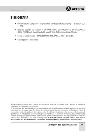 BIBLIOGRAFIA
à Lincoln Electric Company “The procedure handbook of arc welding”, 12ª edição EUA
- 1973.
à Ricardo Castilho de Avellar “FUNDAMENTOS DO PROCESSO DE SOLDAGEM
COM PROTEÇÃO GASOSA (MIG-MAG)” Cia. Siderúrgica Belgo-Mineira
à Pedro Evaristo Pezato - “PROCESSO DE SOLDAGEM TIG” - Senai SP.
à Catálogos de fabricantes
As informações contidas nesta publicação resultam de testes de laboratório e de consultas às referências
bibliográficas tradicionais e respeitáveis.
O desempenho dos aços inoxidáveis em serviço ou durante a fabricação de produtos, pode sofrer alterações
com mudanças de temperatura, PH, traços de elementos contaminantes, bem como em função do estado de
conservação e correta ajustagem dos equipamentos de soldagem ou conformação, sendo ainda a adequada
qualificação de mão-de-obra operacional de grande importância no processo. Por estas razões, as informações
contidas nesta publicação devem ser consideradas apenas como referência inicial para testes ou para uma
especificação mais precisa por parte do comprador. A Acesita não se responsabiliza por perdas
e/ou prejuízos decorrentes da utilização inadequada das informações aqui contidas.
65
Soldagem dos aços inoxidáveis
 