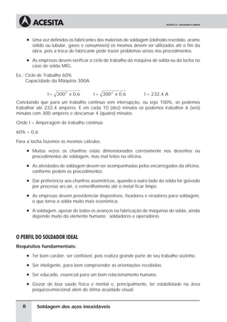 Soldagem dos aços inoxidáveis
à Uma vez definidos os fabricantes dos materiais de soldagem (eletrodo revestido, arame
sólido ou tubular, gases e consumíveis) os mesmos devem ser utilizados até o fim da
obra, pois a troca de fabricante pode trazer problemas sérios nos procedimentos.
à As empresas devem verificar o ciclo de trabalho da máquina de solda ou da tocha no
caso de solda MIG.
Ex.: Ciclo de Trabalho 60%
Capacidade da Máquina 300A
I = 300 x 0,6
2
I = 300 x 0,6
2
I = 232,4 A
Concluindo que para um trabalho contínuo sem interrupção, ou seja 100%, só podemos
trabalhar até 232,4 ampères. E em cada 10 (dez) minutos só podemos trabalhar 6 (seis)
minutos com 300 ampères e descansar 4 (quatro) minutos.
Onde I = Amperagem de trabalho contínuo
60% = 0,6
Para a tocha fazemos os mesmos cálculos.
à Muitas vezes os chanfros estão dimensionados corretamente nos desenhos ou
procedimentos de soldagem, mas mal feitos na oficina.
à As atividades de soldagem devem ser acompanhadas pelos encarregados da oficina,
conforme pedem os procedimentos.
à Dar preferência aos chanfros assimétricos, quando o outro lado da solda for goivado
por processo arc-air, e esmerilhamento até o metal ficar limpo.
à As empresas devem providenciar dispositivos, fixadores e viradores para soldagem,
o que torna a solda muito mais econômica.
à A soldagem, apesar de todos os avanços na fabricação de máquinas de solda, ainda
depende muito do elemento humano: soldadores e operadores.
O PERFIL DO SOLDADOR IDEAL
Requisitos fundamentais:
à Ter bom caráter, ser confiável, pois realiza grande parte de seu trabalho sozinho.
à Ser inteligente, para bem compreender as orientações recebidas.
à Ser educado, essencial para um bom relacionamento humano.
à Gozar de boa saúde física e mental e, principalmente, ter estabilidade na área
psíquico-emocional além de ótima acuidade visual.
8
 