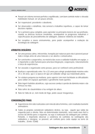 à Possuir um sistema nervoso perfeito e equilibrado, com bom controle motor e elevada
habilidade manual, ser um pouco artesão.
à Ser responsável, previdente e obediente.
à Ser observador e detalhista, não sensível a trabalhos repetitivos, e capaz de tomar
decisões rápidas.
à Ter o primeiro grau completo, para aprender os princípios básicos de sua profissão,
estudar as diversas técnicas envolvidas, acompanhar os progressos industriais e
especificações de procedimentos de soldagem, elaborar relatórios de trabalho.
à Ser receptivo a novos ensinamentos, para poder acompanhar a evolução da
tecnologia da soldagem.
ATRIBUTOS DESEJÁVEIS
à Ser uma pessoa calma, introvertida, tranqüila por natureza pois não é possível passar
todo o tempo atrás de uma máscara e ser aberto e comunicativo.
à Ser convivente e cooperativo, na maioria das vezes o soldador trabalha em equipe, e
é importante o calor humano para uma boa integração, cooperação, relacionamento
e troca de experiências.
à Ser asseado e organizado como pessoa, para ser confiável como profissional.
à Realizar o aprendizado entre 16 e 22 anos para atingir produtividade máxima entre
25 e 30 anos, que é a época em que um soldador atinge sua maturidade plena.
à Ter estatura pequena ou mediana, para superar com mais facilidade as dificuldades
para soldar em espaços apertados e geralmente muito quentes.
à Não ingerir bebidas alcoólicas, cujo excesso conduz à perda do domínio motor e da
firmeza na mão.
à Não sofrer de claustrofobia e/ou vertigem de altura.
à Não ter falta de ar, nem medo de fogo, pode causar insegurança.
CONSIDERAÇÕES FINAIS
à Experiências têm sido realizadas com mão-de-obra feminina, com resultados bastante
animadores.
à Todos os projetos consideram soldadores destros, ou seja, aquele que solda da
esquerda para a direita. Mas em determinados momentos, seria muito mais fácil o
acesso da direita para a esquerda, ou seja a realização da soldagem por canhoto.
Portanto, é importante observar a existência de canhotos no contingente dos
soldadores e designar, se possível, um canhoto para cada equipe ou turno de
trabalho. (Fonte: ESAB)
9
Soldagem dos aços inoxidáveis
 