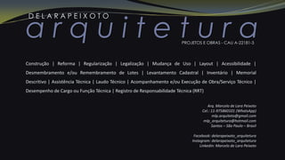a r q u i t e t u r a
D E L A R A P E I X O T O
PROJETOS E OBRAS - CAU A-22181-3
Arq. Marcelo de Lara Peixoto
Cel.: 11-975860101 (WhatsApp)
mlp.arquiteto@gmail.com
mlp_arquitetura@hotmail.com
Santos – São Paulo – Brasil
Facebook: delarapeixoto_arquitetura
Instagram: delarapeixoto_arquitetura
Linkedin: Marcelo de Lara Peixoto
Construção | Reforma | Regularização | Legalização | Mudança de Uso | Layout | Acessibilidade |
Desmembramento e/ou Remembramento de Lotes | Levantamento Cadastral | Inventário | Memorial
Descritivo | Assistência Técnica | Laudo Técnico | Acompanhamento e/ou Execução de Obra/Serviço Técnico |
Desempenho de Cargo ou Função Técnica | Registro de Responsabilidade Técnica (RRT)
 