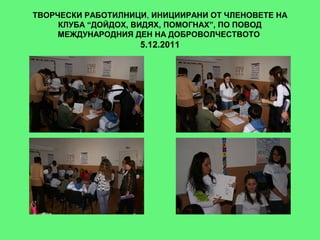 ТВОРЧЕСКИ РАБОТИЛНИЦИ, ИНИЦИИРАНИ ОТ ЧЛЕНОВЕТЕ НА
     КЛУБА “ДОЙДОХ, ВИДЯХ, ПОМОГНАХ”, ПО ПОВОД
     МЕЖДУНАРОДНИЯ ДЕН НА ДОБРОВОЛЧЕСТВОТО
                    5.12.2011
 
