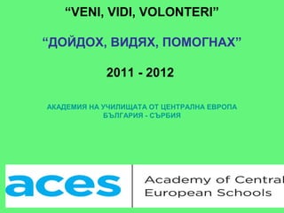 “VENI, VIDI, VOLONTERI”

“ДОЙДОХ, ВИДЯХ, ПОМОГНАХ”

            2011 - 2012

АКАДЕМИЯ НА УЧИЛИЩАТА ОТ ЦЕНТРАЛНА ЕВРОПА
            БЪЛГАРИЯ - СЪРБИЯ
 