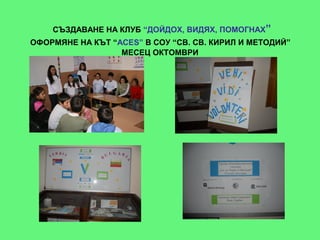 СЪЗДАВАНЕ НА КЛУБ “ДОЙДОХ, ВИДЯХ, ПОМОГНАХ”
ОФОРМЯНЕ НА КЪТ “ACES” В СОУ “СВ. СВ. КИРИЛ И МЕТОДИЙ”
                  МЕСЕЦ ОКТОМВРИ
 