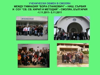УЧЕНИЧЕСКИ ОБМЕН В СМОЛЯН
 МЕЖДУ ГИМНАЗИЯ “БОРА СТАНКОВИЧ” – НИШ, СЪРБИЯ
И СОУ “СВ. СВ. КИРИЛ И МЕТОДИЙ” - СМОЛЯН, БЪЛГАРИЯ
                  -1.11.2011- 5.11.2011
 