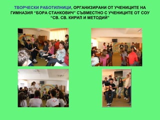 ТВОРЧЕСКИ РАБОТИЛНИЦИ, ОРГАНИЗИРАНИ ОТ УЧЕНИЦИТЕ НА
ГИМНАЗИЯ “БОРА СТАНКОВИЧ” СЪВМЕСТНО С УЧЕНИЦИТЕ ОТ СОУ
                “СВ. СВ. КИРИЛ И МЕТОДИЙ”
 
