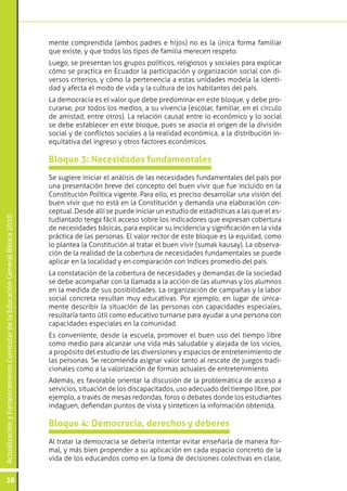 ActualizaciónyFortalecimientoCurriculardelaEducaciónGeneralBásica2010
38
Se sugiere iniciar el análisis de las necesidades fundamentales del país por
una presentación breve del concepto del buen vivir que fue incluido en la
Constitución Política vigente. Para ello, es preciso desarrollar una visión del
buen vivir que no está en la Constitución y demanda una elaboración con-
ceptual. Desde allí se puede iniciar un estudio de estadísticas a las que el es-
tudiantado tenga fácil acceso sobre los indicadores que expresan cobertura
de necesidades básicas, para explicar su incidencia y significación en la vida
práctica de las personas. El valor rector de este bloque es la equidad, como
lo plantea la Constitución al tratar el buen vivir (sumak kausay). La observa-
ción de la realidad de la cobertura de necesidades fundamentales se puede
aplicar en la localidad y en comparación con índices promedio del país.
La constatación de la cobertura de necesidades y demandas de la sociedad
se debe acompañar con la llamada a la acción de las alumnas y los alumnos
en la medida de sus posibilidades. La organización de campañas y la labor
social concreta resultan muy educativas. Por ejemplo, en lugar de única-
mente describir la situación de las personas con capacidades especiales,
resultaría tanto útil como educativo turnarse para ayudar a una persona con
capacidades especiales en la comunidad.
Es conveniente, desde la escuela, promover el buen uso del tiempo libre
como medio para alcanzar una vida más saludable y alejada de los vicios,
a propósito del estudio de las diversiones y espacios de entretenimiento de
las personas. Se recomienda asignar valor tanto al rescate de juegos tradi-
cionales como a la valorización de formas actuales de entretenimiento.
Además, es favorable orientar la discusión de la problemática de acceso a
servicios, situación de los discapacitados, uso adecuado del tiempo libre, por
ejemplo, a través de mesas redondas, foros o debates donde los estudiantes
indaguen, defiendan puntos de vista y sinteticen la información obtenida.
Bloque 3: Necesidades fundamentales
Al tratar la democracia se debería intentar evitar enseñarla de manera for-
mal, y más bien propender a su aplicación en cada espacio concreto de la
vida de los educandos como en la toma de decisiones colectivas en clase,
Bloque 4: Democracia, derechos y deberes
mente comprendida (ambos padres e hijos) no es la única forma familiar
que existe, y que todos los tipos de familia merecen respeto.
Luego, se presentan los grupos políticos, religiosos y sociales para explicar
cómo se practica en Ecuador la participación y organización social con di-
versos criterios, y cómo la pertenencia a estas unidades modela la identi-
dad y afecta el modo de vida y la cultura de los habitantes del país.
La democracia es el valor que debe predominar en este bloque, y debe pro-
curarse, por todos los medios, a su vivencia (escolar, familiar, en el círculo
de amistad, entre otros). La relación causal entre lo económico y lo social
se debe establecer en este bloque, pues se asocia el origen de la división
social y de conflictos sociales a la realidad económica, a la distribución in-
equitativa del ingreso y otros factores económicos.
 