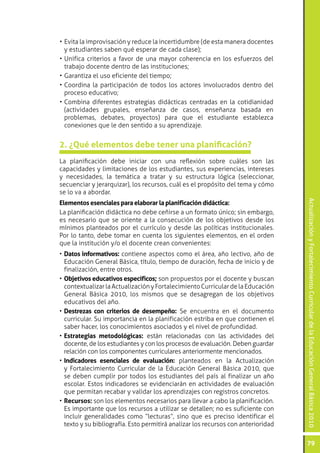 ActualizaciónyFortalecimientoCurriculardelaEducaciónGeneralBásica2010
79
•	Evita la improvisación y reduce la incertidumbre (de esta manera docentes
y estudiantes saben qué esperar de cada clase);
•	Unifica criterios a favor de una mayor coherencia en los esfuerzos del
trabajo docente dentro de las instituciones;
•	Garantiza el uso eficiente del tiempo;
•	Coordina la participación de todos los actores involucrados dentro del
proceso educativo;
•	Combina diferentes estrategias didácticas centradas en la cotidianidad
(actividades grupales, enseñanza de casos, enseñanza basada en
problemas, debates, proyectos) para que el estudiante establezca
conexiones que le den sentido a su aprendizaje.
2. ¿Qué elementos debe tener una planificación?
La planificación debe iniciar con una reflexión sobre cuáles son las
capacidades y limitaciones de los estudiantes, sus experiencias, intereses
y necesidades, la temática a tratar y su estructura lógica (seleccionar,
secuenciar y jerarquizar), los recursos, cuál es el propósito del tema y cómo
se lo va a abordar.
Elementos esenciales para elaborar la planificación didáctica:
La planificación didáctica no debe ceñirse a un formato único; sin embargo,
es necesario que se oriente a la consecución de los objetivos desde los
mínimos planteados por el currículo y desde las políticas institucionales.
Por lo tanto, debe tomar en cuenta los siguientes elementos, en el orden
que la institución y/o el docente crean convenientes:
•	Datos informativos: contiene aspectos como el área, año lectivo, año de
Educación General Básica, título, tiempo de duración, fecha de inicio y de
finalización, entre otros.
•	Objetivos educativos específicos; son propuestos por el docente y buscan
contextualizarlaActualizaciónyFortalecimientoCurriculardelaEducación
General Básica 2010, los mismos que se desagregan de los objetivos
educativos del año.
•	Destrezas con criterios de desempeño: Se encuentra en el documento
curricular. Su importancia en la planificación estriba en que contienen el
saber hacer, los conocimientos asociados y el nivel de profundidad.
•	Estrategias metodológicas: están relacionadas con las actividades del
docente, de los estudiantes y con los procesos de evaluación. Deben guardar
relación con los componentes curriculares anteriormente mencionados.
•	Indicadores esenciales de evaluación: planteados en la Actualización
y Fortalecimiento Curricular de la Educación General Básica 2010, que
se deben cumplir por todos los estudiantes del país al finalizar un año
escolar. Estos indicadores se evidenciarán en actividades de evaluación
que permitan recabar y validar los aprendizajes con registros concretos.
•	Recursos: son los elementos necesarios para llevar a cabo la planificación.
Es importante que los recursos a utilizar se detallen; no es suficiente con
incluir generalidades como “lecturas”, sino que es preciso identificar el
texto y su bibliografía. Esto permitirá analizar los recursos con anterioridad
 