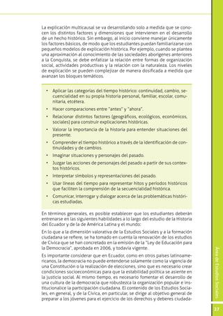 ÁreadeEstudiosSociales
27
La explicación multicausal se va desarrollando solo a medida que se cono-
cen los distintos factores y dimensiones que intervienen en el desarrollo
de un hecho histórico. Sin embargo, al inicio conviene manejar únicamente
los factores básicos, de modo que los estudiantes puedan familiarizarse con
pequeños modelos de explicación histórica. Por ejemplo, cuando se plantea
una aproximación al conocimiento de las sociedades aborígenes anteriores
a la Conquista, se debe enfatizar la relación entre formas de organización
social, actividades productivas y la relación con la naturaleza. Los niveles
de explicación se pueden complejizar de manera dosificada a medida que
avanzan los bloques temáticos.
•	 Aplicar las categorías del tiempo histórico: continuidad, cambio, se-
cuencialidad en su propia historia personal, familiar, escolar, comu-
nitaria, etcétera.
•	 Hacer comparaciones entre “antes” y “ahora”.
•	 Relacionar distintos factores (geográficos, ecológicos, económicos,
sociales) para construir explicaciones históricas.
•	 Valorar la importancia de la historia para entender situaciones del
presente.
•	 Comprender el tiempo histórico a través de la identificación de con-
tinuidades y de cambios.
•	 Imaginar situaciones y personajes del pasado.
•	 Juzgar las acciones de personajes del pasado a partir de sus contex-
tos históricos.
•	 Interpretar símbolos y representaciones del pasado.
•	 Usar líneas del tiempo para representar hitos y períodos históricos
que faciliten la comprensión de la secuencialidad histórica.
•	 Comunicar, interrogar y dialogar acerca de las problemáticas históri-
cas estudiadas.
En términos generales, es posible establecer que los estudiantes deberán
entrenarse en las siguientes habilidades a lo largo del estudio de la Historia
del Ecuador y de la de América Latina y el mundo:
En lo que a la dimensión valorativa de la Estudios Sociales y a la formación
ciudadana se refiere, se ha tomado en cuenta la renovación de los estudios
de Cívica que se han concretado en la emisión de la “Ley de Educación para
la Democracia”, aprobada en 2006, y todavía vigente.
Es importante considerar que en Ecuador, como en otros países latinoame-
ricanos, la democracia no puede entenderse solamente como la vigencia de
una Constitución o la realización de elecciones, sino que es necesario crear
condiciones socioeconómicas para que la estabilidad política se asiente en
la justicia social. Al mismo tiempo, es necesario fomentar el desarrollo de
una cultura de la democracia que robustezca la organización popular e ins-
titucionalice la participación ciudadana. El contenido de los Estudios Socia-
les, en general, y de la Cívica, en particular, se dirige al objetivo general de
preparar a los jóvenes para el ejercicio de los derechos y deberes ciudada-
 