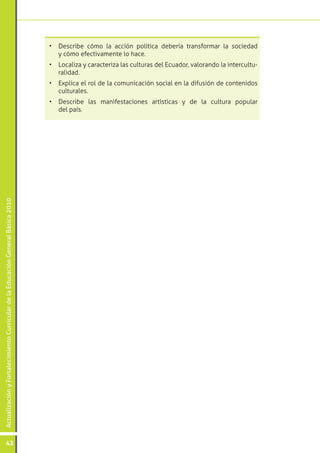 ActualizaciónyFortalecimientoCurriculardelaEducaciónGeneralBásica2010
42
•	 Describe cómo la acción política debería transformar la sociedad
y cómo efectivamente lo hace.
•	 Localiza y caracteriza las culturas del Ecuador, valorando la intercultu-
ralidad.
•	 Explica el rol de la comunicación social en la difusión de contenidos
culturales.
•	 Describe las manifestaciones artísticas y de la cultura popular
del país.
 