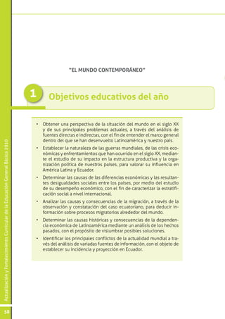 ActualizaciónyFortalecimientoCurriculardelaEducaciónGeneralBásica2010
58
Objetivos educativos del año1
•	 Obtener una perspectiva de la situación del mundo en el siglo XX
y de sus principales problemas actuales, a través del análisis de
fuentes directas e indirectas, con el fin de entender el marco general
dentro del que se han desenvuelto Latinoamérica y nuestro país.
•	 Establecer la naturaleza de las guerras mundiales, de las crisis eco-
nómicas y enfrentamientos que han ocurrido en el siglo XX, median-
te el estudio de su impacto en la estructura productiva y la orga-
nización política de nuestros países, para valorar su influencia en
América Latina y Ecuador.
•	 Determinar las causas de las diferencias económicas y las resultan-
tes desigualdades sociales entre los países, por medio del estudio
de su desempeño económico, con el fin de caracterizar la estratifi-
cación social a nivel internacional.
•	 Analizar las causas y consecuencias de la migración, a través de la
observación y constatación del caso ecuatoriano, para deducir in-
formación sobre procesos migratorios alrededor del mundo.
•	 Determinar las causas históricas y consecuencias de la dependen-
cia económica de Latinoamérica mediante un análisis de los hechos
pasados, con el propósito de vislumbrar posibles soluciones.
•	 Identificar los principales conflictos de la actualidad mundial a tra-
vés del análisis de variadas fuentes de información, con el objeto de
establecer su incidencia y proyección en Ecuador.
“EL MUNDO CONTEMPORÁNEO”
 