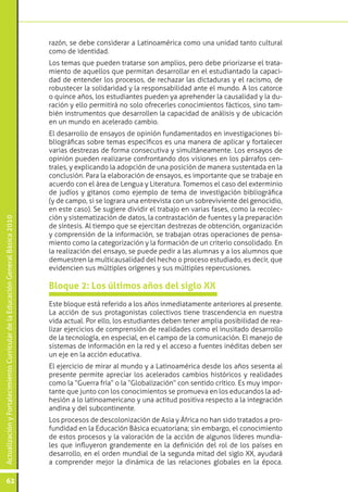 ActualizaciónyFortalecimientoCurriculardelaEducaciónGeneralBásica2010
62
razón, se debe considerar a Latinoamérica como una unidad tanto cultural
como de identidad.
Los temas que pueden tratarse son amplios, pero debe priorizarse el trata-
miento de aquellos que permitan desarrollar en el estudiantado la capaci-
dad de entender los procesos, de rechazar las dictaduras y el racismo, de
robustecer la solidaridad y la responsabilidad ante el mundo. A los catorce
o quince años, los estudiantes pueden ya aprehender la causalidad y la du-
ración y ello permitirá no solo ofrecerles conocimientos fácticos, sino tam-
bién instrumentos que desarrollen la capacidad de análisis y de ubicación
en un mundo en acelerado cambio.
El desarrollo de ensayos de opinión fundamentados en investigaciones bi-
bliográficas sobre temas específicos es una manera de aplicar y fortalecer
varias destrezas de forma consecutiva y simultáneamente. Los ensayos de
opinión pueden realizarse confrontando dos visiones en los párrafos cen-
trales, y explicando la adopción de una posición de manera sustentada en la
conclusión. Para la elaboración de ensayos, es importante que se trabaje en
acuerdo con el área de Lengua y Literatura. Tomemos el caso del exterminio
de judíos y gitanos como ejemplo de tema de investigación bibliográfica
(y de campo, si se lograra una entrevista con un sobreviviente del genocidio,
en este caso). Se sugiere dividir el trabajo en varias fases, como la recolec-
ción y sistematización de datos, la contrastación de fuentes y la preparación
de síntesis. Al tiempo que se ejercitan destrezas de obtención, organización
y comprensión de la información, se trabajan otras operaciones de pensa-
miento como la categorización y la formación de un criterio consolidado. En
la realización del ensayo, se puede pedir a las alumnas y a los alumnos que
demuestren la multicausalidad del hecho o proceso estudiado, es decir, que
evidencien sus múltiples orígenes y sus múltiples repercusiones.
Este bloque está referido a los años inmediatamente anteriores al presente.
La acción de sus protagonistas colectivos tiene trascendencia en nuestra
vida actual. Por ello, los estudiantes deben tener amplia posibilidad de rea-
lizar ejercicios de comprensión de realidades como el inusitado desarrollo
de la tecnología, en especial, en el campo de la comunicación. El manejo de
sistemas de información en la red y el acceso a fuentes inéditas deben ser
un eje en la acción educativa.
El ejercicio de mirar al mundo y a Latinoamérica desde los años sesenta al
presente permite apreciar los acelerados cambios históricos y realidades
como la “Guerra fría” o la “Globalización” con sentido crítico. Es muy impor-
tante que junto con los conocimientos se promueva en los educandos la ad-
hesión a lo latinoamericano y una actitud positiva respecto a la integración
andina y del subcontinente.
Los procesos de descolonización de Asia y África no han sido tratados a pro-
fundidad en la Educación Básica ecuatoriana; sin embargo, el conocimiento
de estos procesos y la valoración de la acción de algunos líderes mundia-
les que influyeron grandemente en la definición del rol de los países en
desarrollo, en el orden mundial de la segunda mitad del siglo XX, ayudará
a comprender mejor la dinámica de las relaciones globales en la época.
Bloque 2: Los últimos años del siglo XX
 