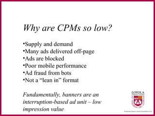 Why are CPMs so low?
•Supply and demand
•Many ads delivered off-page
•Ads are blocked
•Poor mobile performance
•Ad fraud from bots
•Not a “lean in” format
Fundamentally, banners are an
interruption-based ad unit – low
impression value
 
