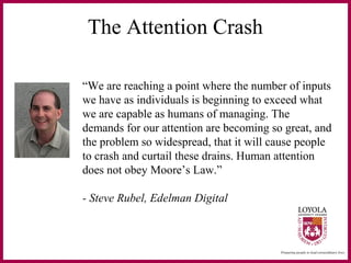 The Attention Crash
“We are reaching a point where the number of inputs
we have as individuals is beginning to exceed what
we are capable as humans of managing. The
demands for our attention are becoming so great, and
the problem so widespread, that it will cause people
to crash and curtail these drains. Human attention
does not obey Moore’s Law.”
- Steve Rubel, Edelman Digital
 