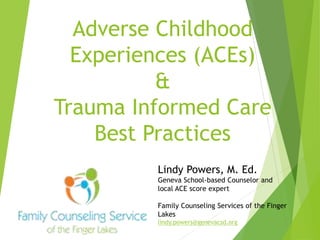 Adverse Childhood
Experiences (ACEs)
&
Trauma Informed Care
Best Practices
Lindy Powers, M. Ed.
Geneva School-based Counselor and
local ACE score expert
Family Counseling Services of the Finger
Lakes
lindy.powers@genevacsd.org
 