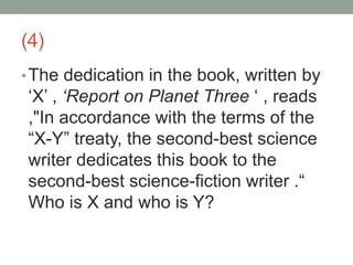 (4)
•The dedication in the book, written by
‘X’ , ‘Report on Planet Three ‘ , reads
,"In accordance with the terms of the
“X-Y” treaty, the second-best science
writer dedicates this book to the
second-best science-fiction writer .“
Who is X and who is Y?
 