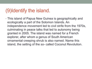 (9)Identify the island.
• This island of Papua New Guinea is geographically and
ecologically a part of the Solomon Islands. An
independence movement led to civil strife from the 1970s,
culminating in peace talks that led to autonomy being
granted in 2005. The island was named for a French
explorer, after whom a genus of South American
ornamental creeping shrub is also named. Name this
island, the setting of the so- called Coconut Revolution.
 