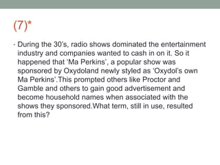 (7)*
• During the 30’s, radio shows dominated the entertainment
industry and companies wanted to cash in on it. So it
happened that ‘Ma Perkins’, a popular show was
sponsored by Oxydoland newly styled as ‘Oxydol’s own
Ma Perkins’.This prompted others like Proctor and
Gamble and others to gain good advertisement and
become household names when associated with the
shows they sponsored.What term, still in use, resulted
from this?
 