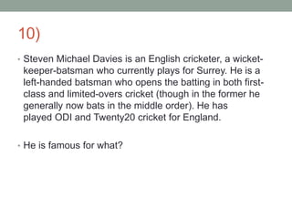 10)
• Steven Michael Davies is an English cricketer, a wicket-
keeper-batsman who currently plays for Surrey. He is a
left-handed batsman who opens the batting in both first-
class and limited-overs cricket (though in the former he
generally now bats in the middle order). He has
played ODI and Twenty20 cricket for England.
• He is famous for what?
 