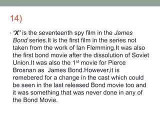 14)
• ‘X’ is the seventeenth spy film in the James
Bond series.It is the first film in the series not
taken from the work of Ian Flemming.It was also
the first bond movie after the dissolution of Soviet
Union.It was also the 1st movie for Pierce
Brosnan as James Bond.However,it is
remebered for a change in the cast which could
be seen in the last released Bond movie too and
it was something that was never done in any of
the Bond Movie.
 