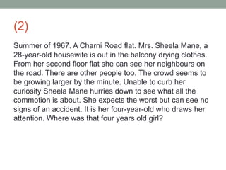 (2)
Summer of 1967. A Charni Road flat. Mrs. Sheela Mane, a
28-year-old housewife is out in the balcony drying clothes.
From her second floor flat she can see her neighbours on
the road. There are other people too. The crowd seems to
be growing larger by the minute. Unable to curb her
curiosity Sheela Mane hurries down to see what all the
commotion is about. She expects the worst but can see no
signs of an accident. It is her four-year-old who draws her
attention. Where was that four years old girl?
 