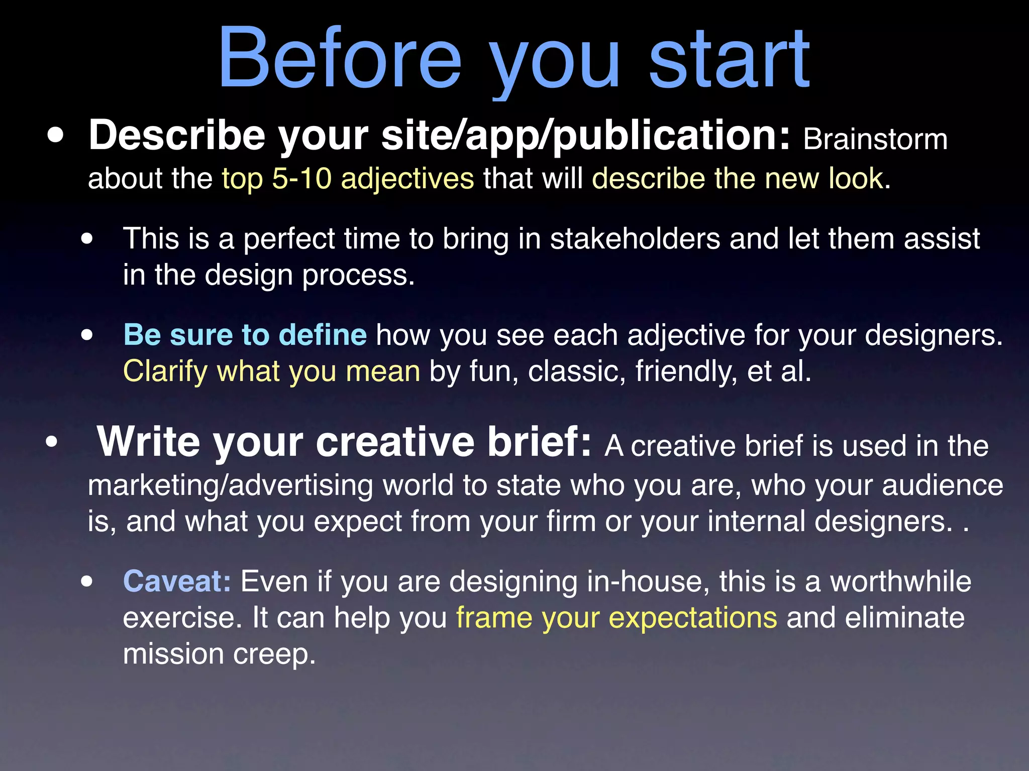 Before you start
• Describe 5-10 adjectives that will describe the new look.
  about the top
                your site/app/publication: Brainstorm

  •   This is a perfect time to bring in stakeholders and let them assist
      in the design process.

  •   Be sure to deﬁne how you see each adjective for your designers.
      Clarify what you mean by fun, classic, friendly, et al.

• Write your creative brief: A creative brief is used in the
  marketing/advertising world to state who you are, who your audience
  is, and what you expect from your ﬁrm or your internal designers. .

  •   Caveat: Even if you are designing in-house, this is a worthwhile
      exercise. It can help you frame your expectations and eliminate
      mission creep.
 