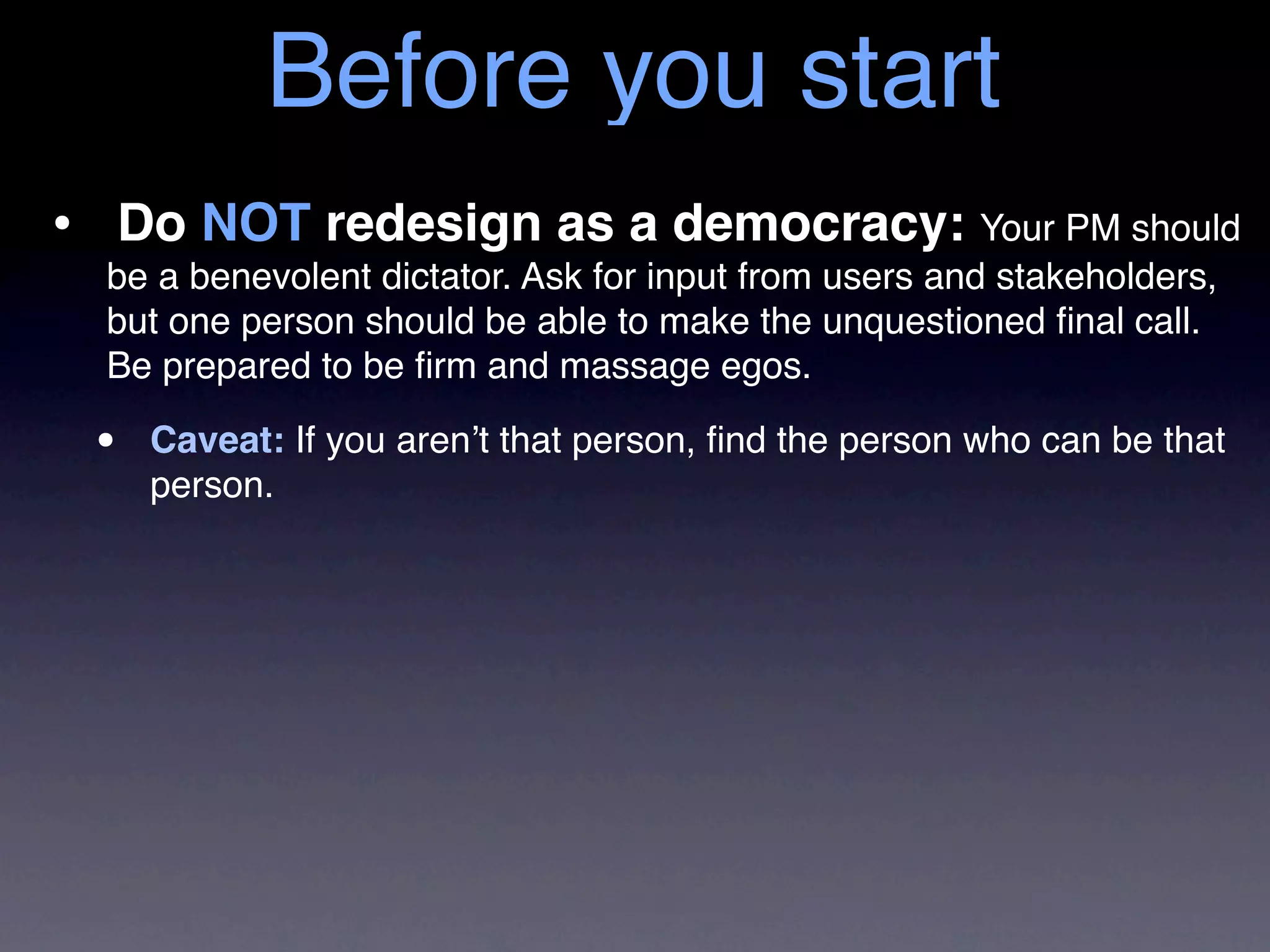 Before you start
• Do NOT redesign as a democracy: Your PM should
  be a benevolent dictator. Ask for input from users and stakeholders,
  but one person should be able to make the unquestioned ﬁnal call.
  Be prepared to be ﬁrm and massage egos.

 •   Caveat: If you aren’t that person, ﬁnd the person who can be that
     person.
 