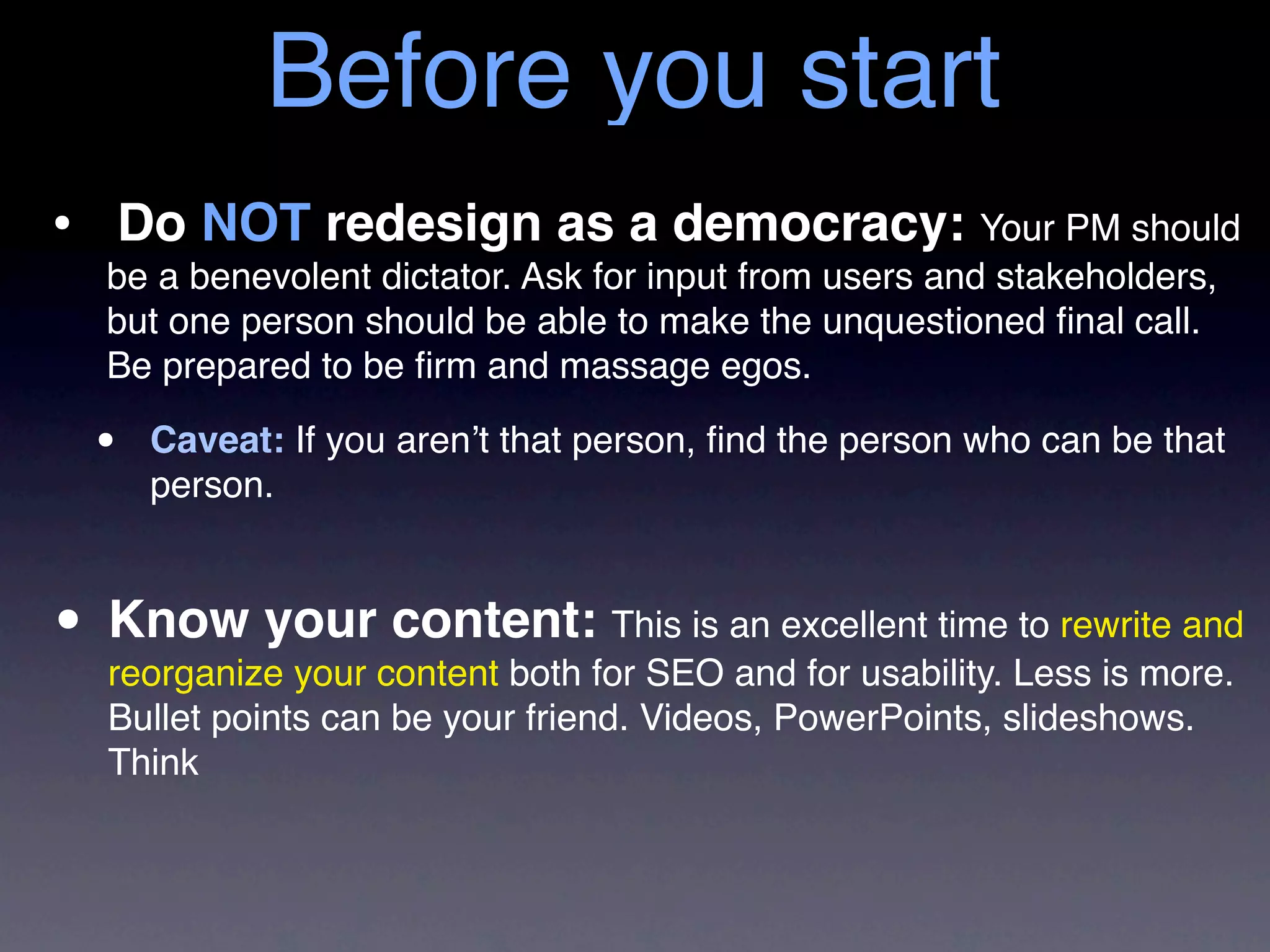 Before you start
• Do NOT redesign as a democracy: Your PM should
   be a benevolent dictator. Ask for input from users and stakeholders,
   but one person should be able to make the unquestioned ﬁnal call.
   Be prepared to be ﬁrm and massage egos.

  •   Caveat: If you aren’t that person, ﬁnd the person who can be that
      person.



• Know yourcontent both for SEO an excellent time Less is more.
  reorganize your
                  content: This is
                                   and for usability.
                                                      to rewrite and

   Bullet points can be your friend. Videos, PowerPoints, slideshows.
   Think
 