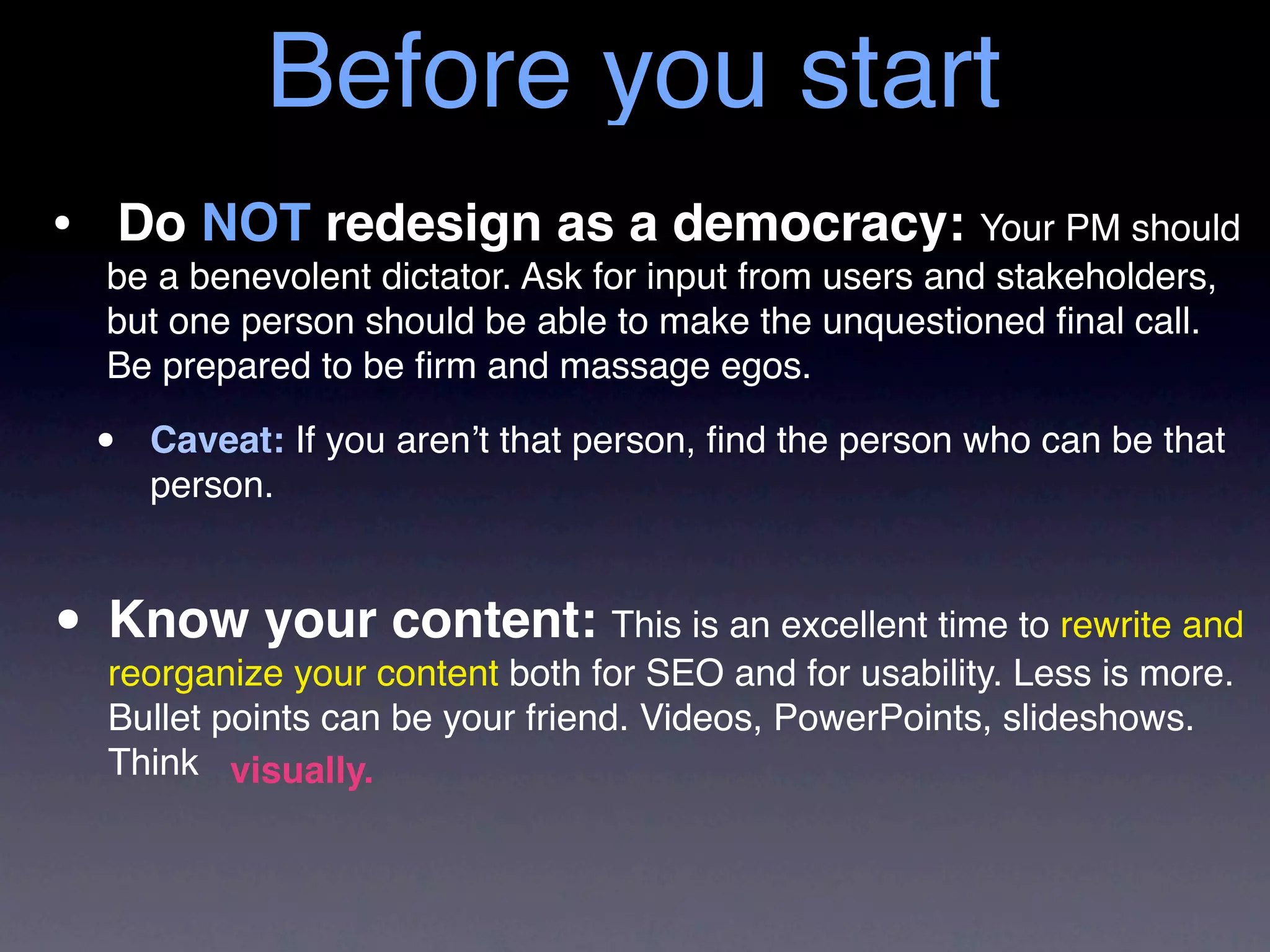 Before you start
• Do NOT redesign as a democracy: Your PM should
   be a benevolent dictator. Ask for input from users and stakeholders,
   but one person should be able to make the unquestioned ﬁnal call.
   Be prepared to be ﬁrm and massage egos.

  •   Caveat: If you aren’t that person, ﬁnd the person who can be that
      person.



• Know yourcontent both for SEO an excellent time Less is more.
  reorganize your
                  content: This is
                                   and for usability.
                                                      to rewrite and

   Bullet points can be your friend. Videos, PowerPoints, slideshows.
   Think visually.
 