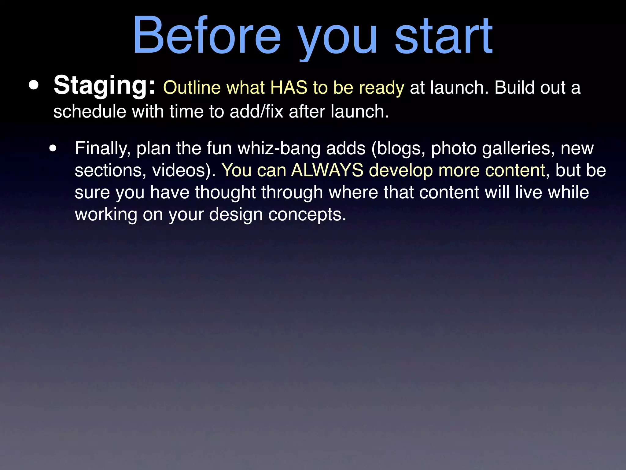 Before you start
• Staging: Outline what HAS to launch. at launch. Build out a
  schedule with time to add/ﬁx after
                                     be ready


  •   Finally, plan the fun whiz-bang adds (blogs, photo galleries, new
      sections, videos). You can ALWAYS develop more content, but be
      sure you have thought through where that content will live while
      working on your design concepts.
 