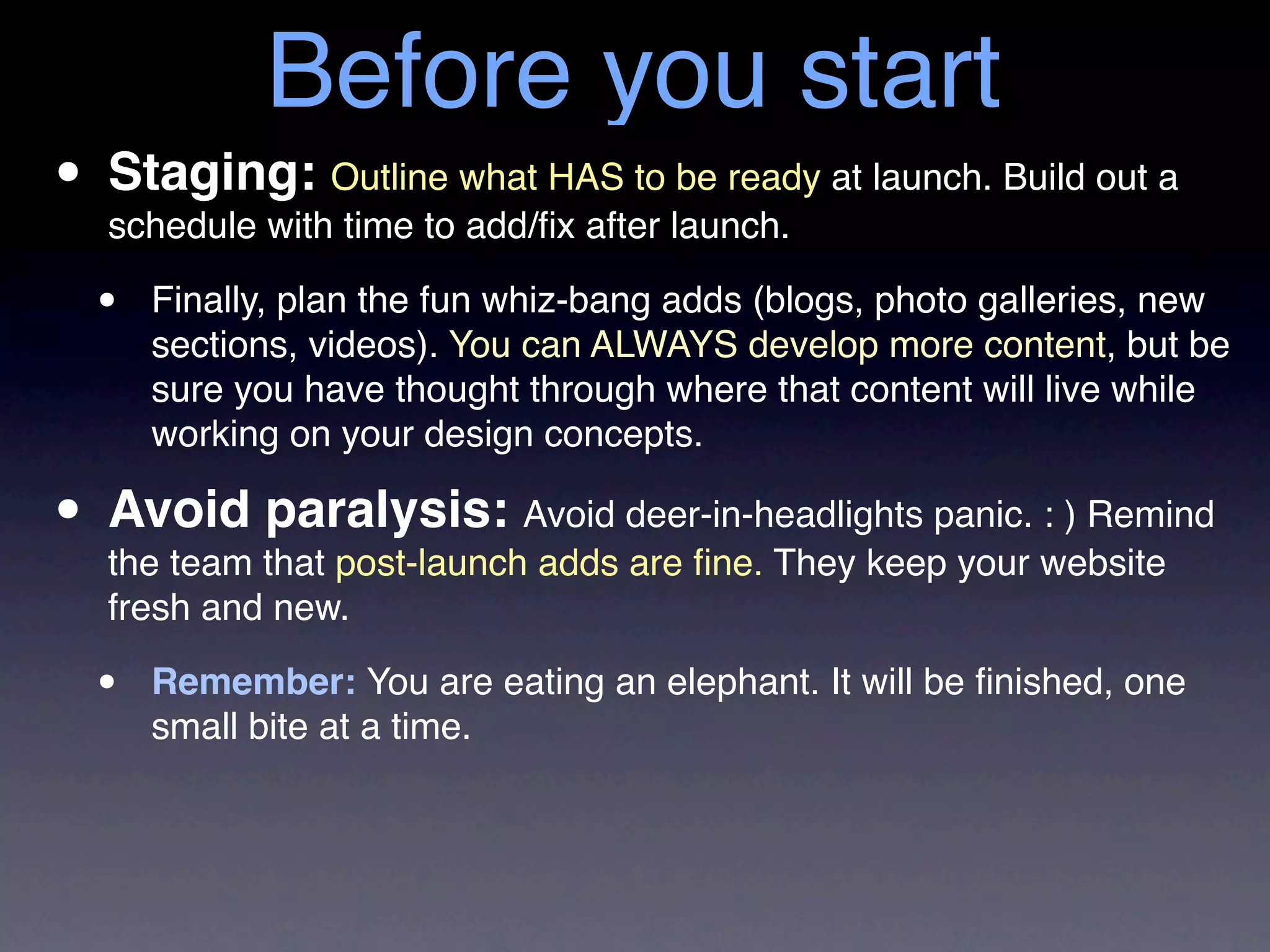Before you start
• Staging: Outline what HAS to launch. at launch. Build out a
  schedule with time to add/ﬁx after
                                     be ready


  •   Finally, plan the fun whiz-bang adds (blogs, photo galleries, new
      sections, videos). You can ALWAYS develop more content, but be
      sure you have thought through where that content will live while
      working on your design concepts.

• Avoid that post-launchAvoid deer-in-headlights panic. website
  the team
           paralysis:
                         adds are ﬁne. They keep your
                                                        : ) Remind

   fresh and new.

  •   Remember: You are eating an elephant. It will be ﬁnished, one
      small bite at a time.
 