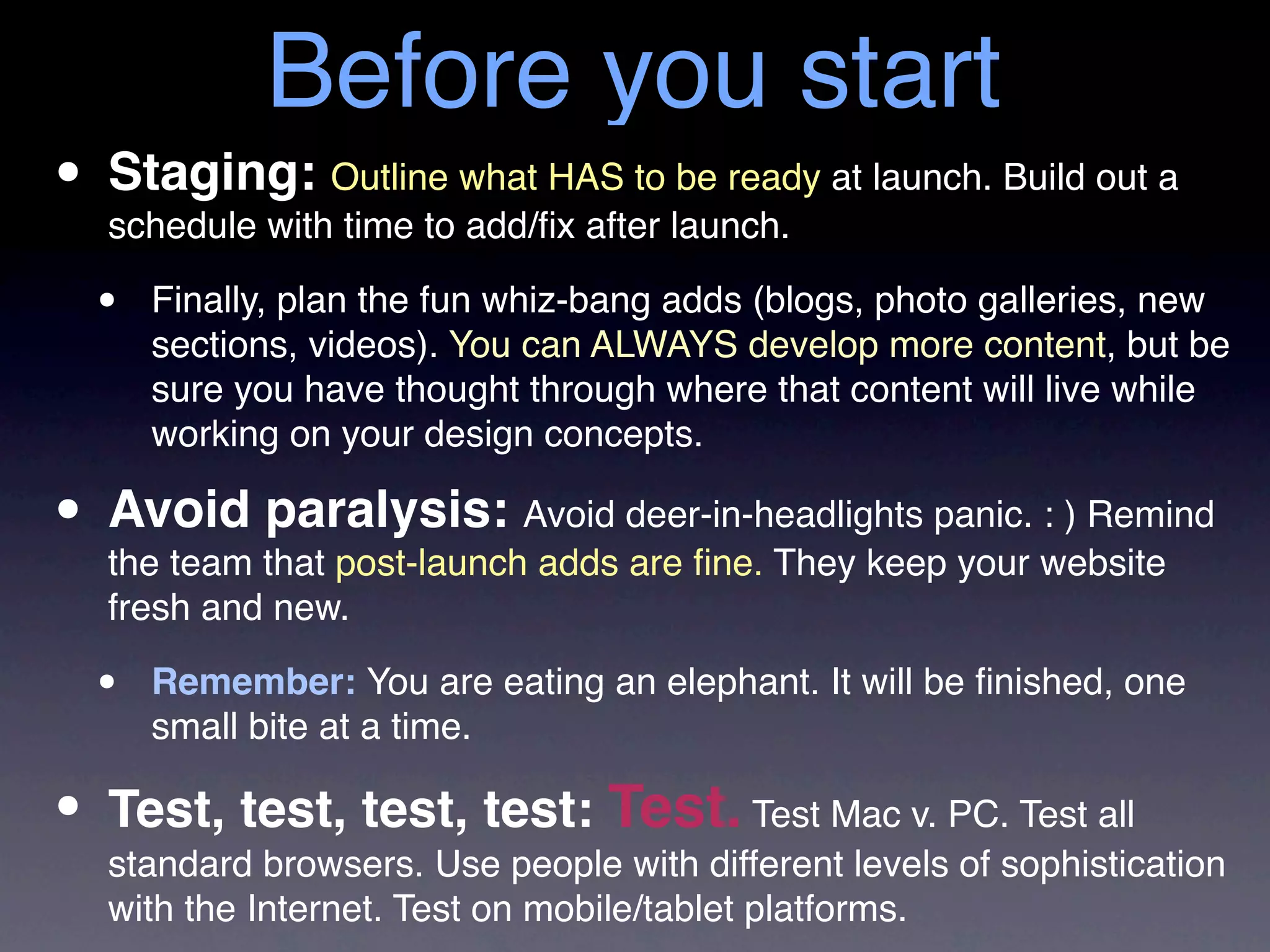 Before you start
• Staging: Outline what HAS to launch. at launch. Build out a
  schedule with time to add/ﬁx after
                                     be ready


  •   Finally, plan the fun whiz-bang adds (blogs, photo galleries, new
      sections, videos). You can ALWAYS develop more content, but be
      sure you have thought through where that content will live while
      working on your design concepts.

• Avoid that post-launchAvoid deer-in-headlights panic. website
  the team
           paralysis:
                         adds are ﬁne. They keep your
                                                        : ) Remind

   fresh and new.

  •   Remember: You are eating an elephant. It will be ﬁnished, one
      small bite at a time.

• Test, test, test, test: Test. Test Mac v. PC.sophistication
  standard browsers. Use people with different levels of
                                                         Test all

   with the Internet. Test on mobile/tablet platforms.
 