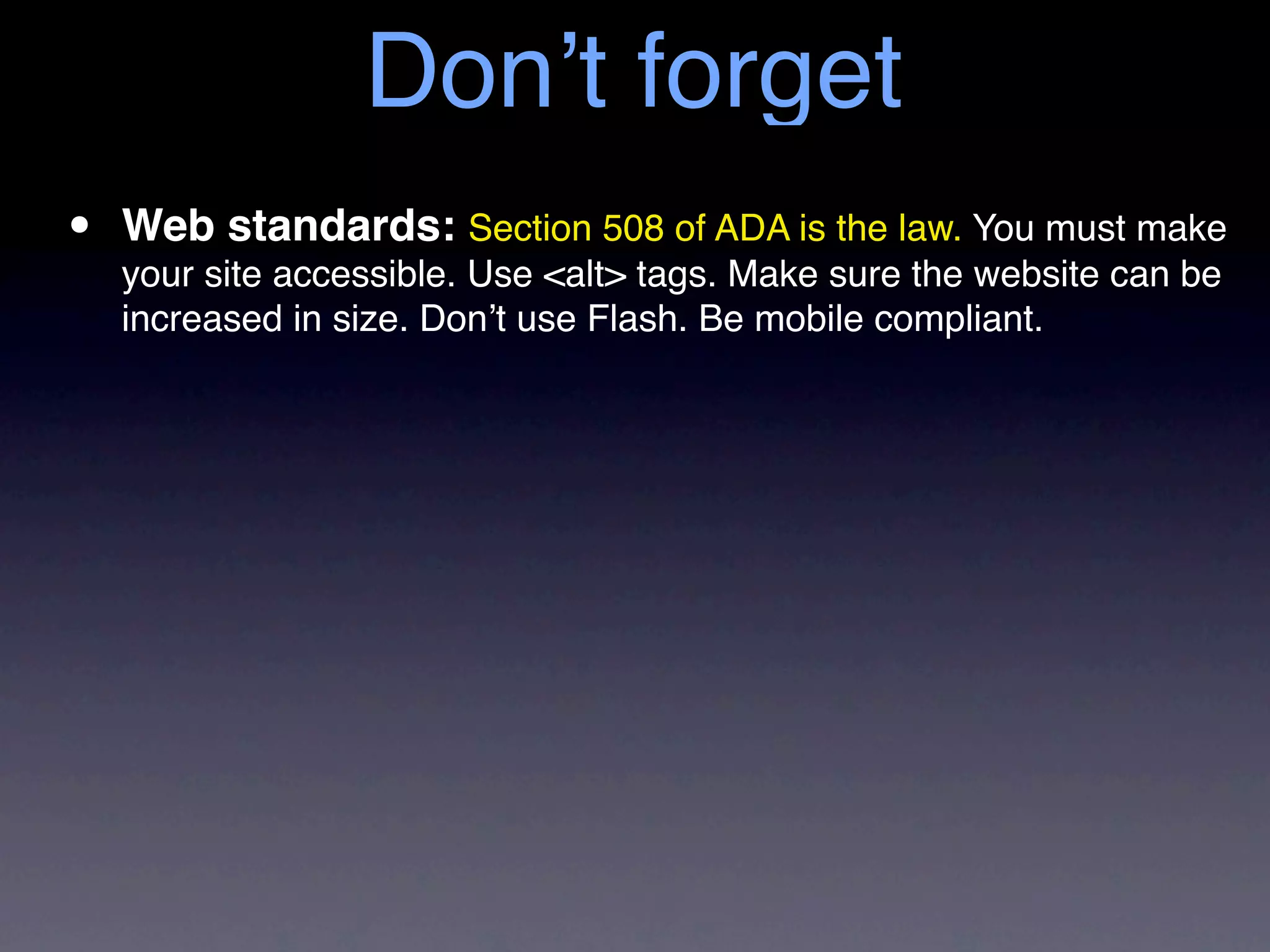 Don’t forget
•   Web standards: Section 508 of ADA is the law. You must make
    your site accessible. Use <alt> tags. Make sure the website can be
    increased in size. Don’t use Flash. Be mobile compliant.
 