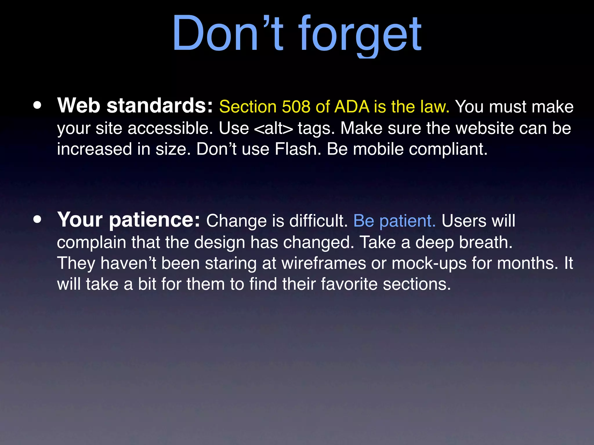 Don’t forget
•   Web standards: Section 508 of ADA is the law. You must make
    your site accessible. Use <alt> tags. Make sure the website can be
    increased in size. Don’t use Flash. Be mobile compliant.



•   Your patience: Change is difﬁcult. Be patient. Users will
    complain that the design has changed. Take a deep breath.
    They haven’t been staring at wireframes or mock-ups for months. It
    will take a bit for them to ﬁnd their favorite sections.
 