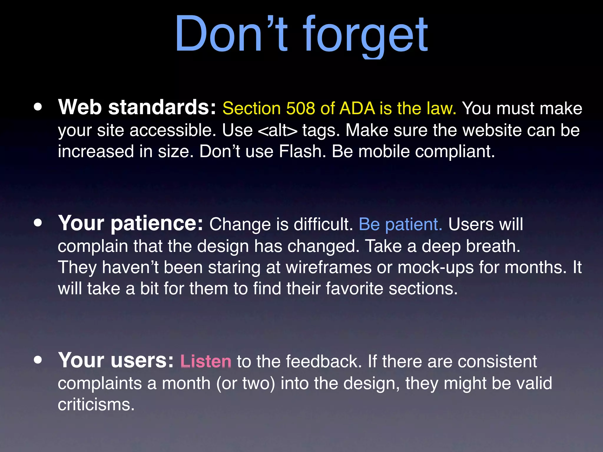 Don’t forget
•   Web standards: Section 508 of ADA is the law. You must make
    your site accessible. Use <alt> tags. Make sure the website can be
    increased in size. Don’t use Flash. Be mobile compliant.



•   Your patience: Change is difﬁcult. Be patient. Users will
    complain that the design has changed. Take a deep breath.
    They haven’t been staring at wireframes or mock-ups for months. It
    will take a bit for them to ﬁnd their favorite sections.



•   Your users: Listen to the feedback. If there are consistent
    complaints a month (or two) into the design, they might be valid
    criticisms.
 
