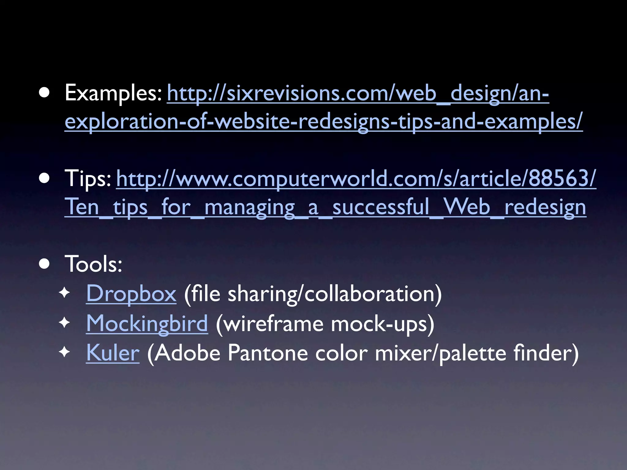 •   Examples: http://sixrevisions.com/web_design/an-
    exploration-of-website-redesigns-tips-and-examples/

•   Tips: http://www.computerworld.com/s/article/88563/
    Ten_tips_for_managing_a_successful_Web_redesign

•    Tools:
    ✦ Dropbox (ﬁle sharing/collaboration)
    ✦ Mockingbird (wireframe mock-ups)
    ✦ Kuler (Adobe Pantone color mixer/palette ﬁnder)
 