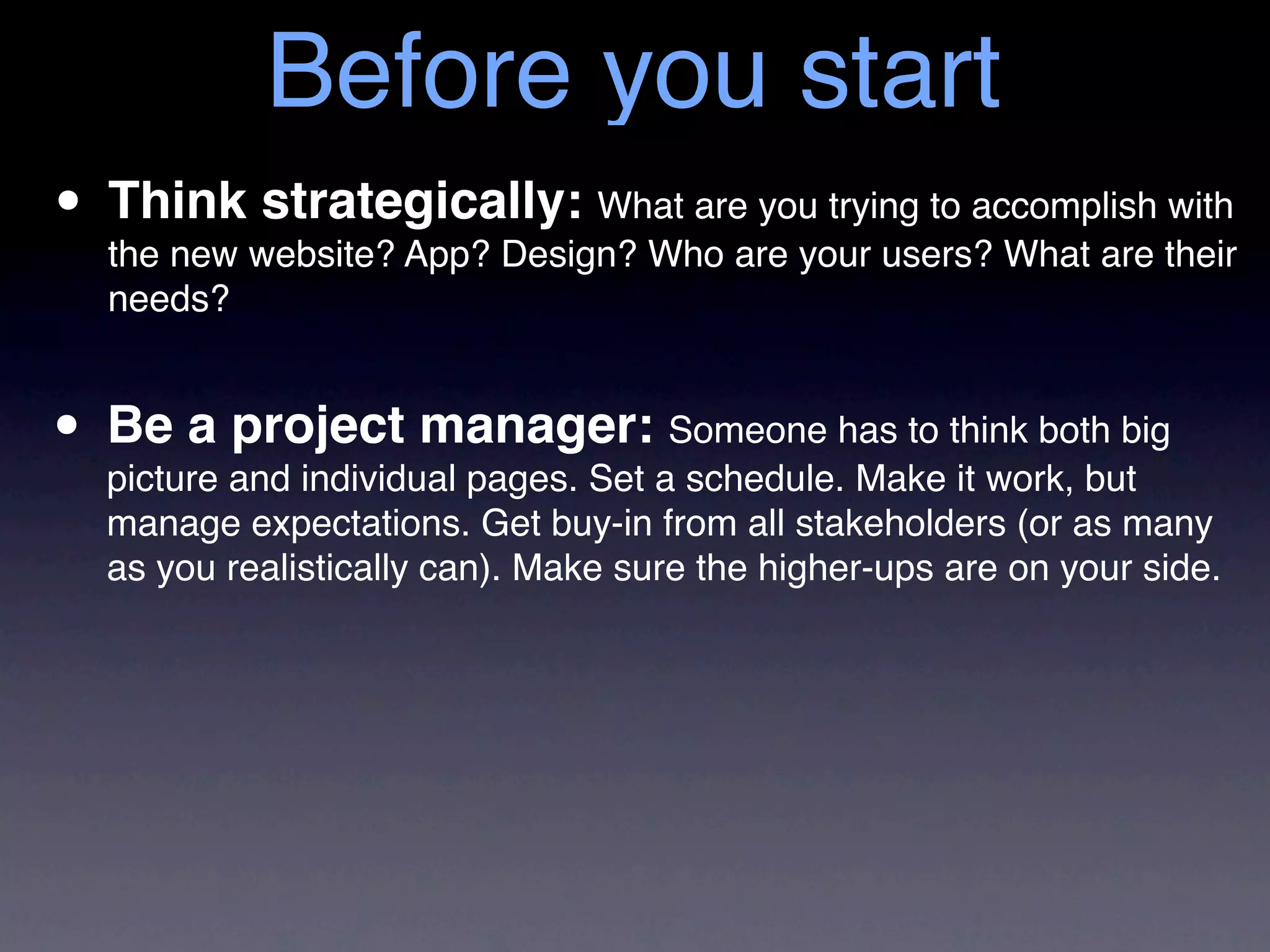 Before you start
• Thinkwebsite? App? Design? Who are your users? What are their
  the new
          strategically: What are you trying to accomplish with
   needs?


• Be a and individual pages. Set aSomeone has to think both big
  picture
          project manager:
                                   schedule. Make it work, but
   manage expectations. Get buy-in from all stakeholders (or as many
   as you realistically can). Make sure the higher-ups are on your side.
 