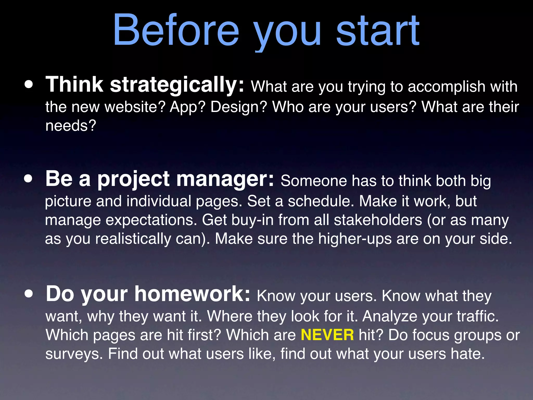 Before you start
• Thinkwebsite? App? Design? Who are your users? What are their
  the new
          strategically: What are you trying to accomplish with
   needs?


• Be a and individual pages. Set aSomeone has to think both big
  picture
          project manager:
                                   schedule. Make it work, but
   manage expectations. Get buy-in from all stakeholders (or as many
   as you realistically can). Make sure the higher-ups are on your side.



• Do your homework: Knowlook forusers. Know your trafﬁc.
  want, why they want it. Where they
                                     your
                                          it. Analyze
                                                      what they

   Which pages are hit ﬁrst? Which are NEVER hit? Do focus groups or
   surveys. Find out what users like, ﬁnd out what your users hate.
 