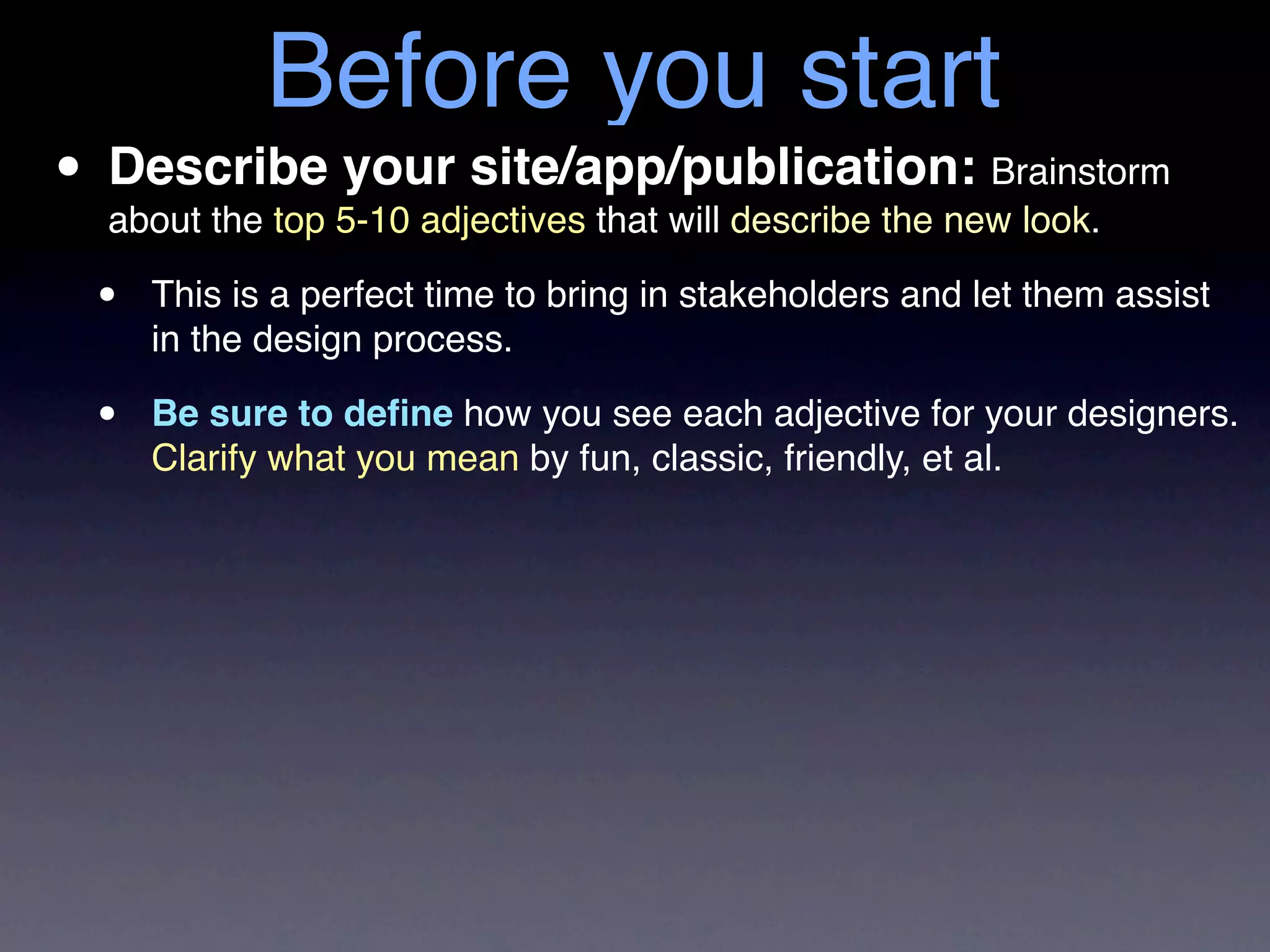 Before you start
• Describe 5-10 adjectives that will describe the new look.
  about the top
                your site/app/publication: Brainstorm

  •   This is a perfect time to bring in stakeholders and let them assist
      in the design process.

  •   Be sure to deﬁne how you see each adjective for your designers.
      Clarify what you mean by fun, classic, friendly, et al.
 