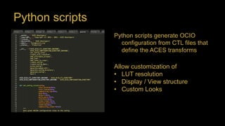Python scripts
Python scripts generate OCIO
configuration from CTL files that
define the ACES transforms
Allow customization of
• LUT resolution
• Display / View structure
• Custom Looks
 