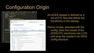 Configuration Origin
An ACES release is defined by a
set of CTL files that define the
transforms in the release.
Python scripts, provided with the
config, bake the results of the
ACES CTL transforms into LUTs
and wrap the results in an OCIO
config structure
 