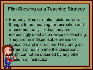 Film Showing as a Teaching Strategy
• Formerly, films or motion pictures were
thought to be meaning for recreation and
amusement only. Today, they are
increasingly used as a device for teaching.
They are an indispensable means of
education and instruction. They bring an
element of realism into the classroom,
which cannot be obtained by any other
medium of instruction.
•
 