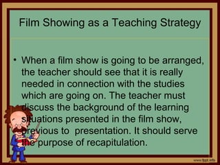 Film Showing as a Teaching Strategy
• When a film show is going to be arranged,
the teacher should see that it is really
needed in connection with the studies
which are going on. The teacher must
discuss the background of the learning
situations presented in the film show,
previous to presentation. It should serve
the purpose of recapitulation.
 