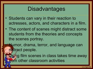 Disadvantages
• Students can vary in their reaction to
actresses, actors, and characters in a film.
• The content of scenes might distract some
students from the theories and concepts
the scenes portray.
• Humor, drama, terror, and language can
distract people.
• Using film scenes in class takes time away
from other classroom activities
 