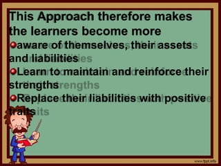 This Approach therefore makes
the learners become more
aware of themselves, their assets
and liabilities
Learn to maintain and reinforce their
strengths
Replace their liabilities with positive
traits
 