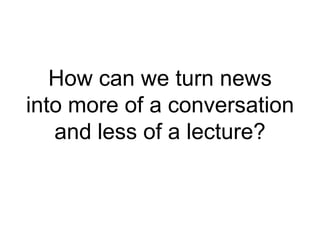How can we turn news
into more of a conversation
and less of a lecture?
 