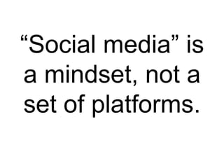 “Social media” is
a mindset, not a
set of platforms.
 