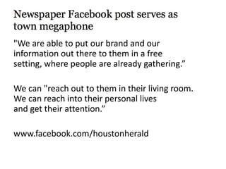 "We are able to put our brand and our
information out there to them in a free
setting, where people are already gathering.”
We can "reach out to them in their living room.
We can reach into their personal lives
and get their attention.”
www.facebook.com/houstonherald
 