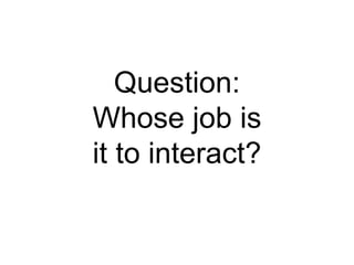 Question:
Whose job is
it to interact?
 
