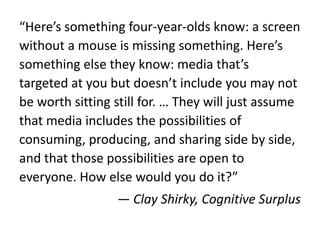“Here’s something four-year-olds know: a screen
without a mouse is missing something. Here’s
something else they know: media that’s
targeted at you but doesn’t include you may not
be worth sitting still for. … They will just assume
that media includes the possibilities of
consuming, producing, and sharing side by side,
and that those possibilities are open to
everyone. How else would you do it?”
— Clay Shirky, Cognitive Surplus
 